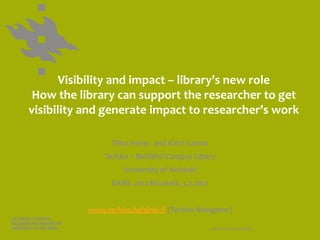 Visibility and impact – library’s new role
 How the library can support the researcher to get
visibility and generate impact to researcher’s work

                 Tiina Heino and Katri Larmo
               Terkko – Meilahti Campus Libary
                     University of Helsinki
                 EAHIL 2012 Brussels, 3.7.2012


           www.terkko.helsinki.fi (Terkko Navigator)

                                                 www.helsinki.fi/yliopisto
 