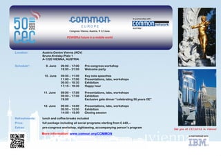 Location:       Austria Centre Vienna (ACV)
                Bruno-Kreisky-Platz 1
                A-1220 VIENNA, AUSTRIA

Schedule*:        9. June    09:00 – 17:00     Pre-congress workshop
                             18:00 – 21:00     Welcome party

                 10. June    09:00 – 11:00     Key note speeches
                             11:00 – 17:00     Presentations, labs, workshops
                             09:00 – 19:30     Exhibition
                             17:15 – 19:30     Happy hour

                 11. June    09:00 – 17:00     Presentations, labs, workshops
                             09:00 – 17:00     Exhibition
                             19:00             Exclusive gala dinner “celebrating 50 years CE”

                 12. June    09:00 – 14:00     Presentations, labs, workshops
                             09:00 – 13:00     Exhibition
                             14:00 – 15:00     Closing session
Refreshments:   lunch and coffee breaks included
Price:          full package including all social programs starting from € 449,--
Extras:         pre-congress workshop, sightseeing, accompanying person’s program

                More information: www.comeur.org/COMMON
 