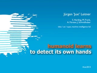 #cec2013
humanoid learns
to detect its own hands
S. Harding, M. Frank,
A. Förster, J. Schmidhuber
idsia / usi / supsi, machine intelligence ltd
Jürgen ’Juxi’ Leitner
 