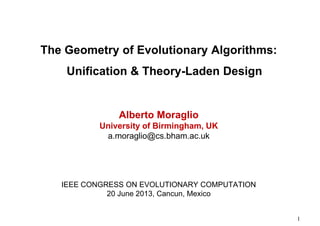 The Geometry of Evolutionary Algorithms:
Unification & Theory-Laden Design

Alberto Moraglio
University of Birmingham, UK
a.moraglio@cs.bham.ac.uk

IEEE CONGRESS ON EVOLUTIONARY COMPUTATION
20 June 2013, Cancun, Mexico

1

 