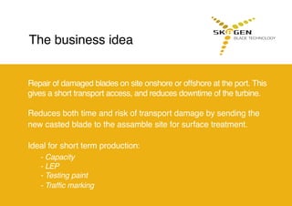 Repair of damaged blades on site onshore or offshore at the port. This
gives a short transport access, and reduces downtime of the turbine.
Reduces both time and risk of transport damage by sending the
new casted blade to the assamble site for surface treatment.
Ideal for short term production:
	 - Capacity
	 - LEP
	 - Testing paint
	 - Traffic marking
The business idea
 