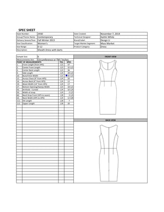 Date	
  Created: November	
  7,	
  2014
Technical	
  Designer: Kaitlin	
  White
Brand/Label: Design	
  U
Target	
  Market	
  Segment: Mass	
  Market
Product	
  Category: Dress
TOL SPEC
1. 1/2 37
2. 1/2 32	
  1/2
3. 1/2 36
4. 1/4 28	
  1/2
10. 1/2 35	
  1/2
15. 1/4 20
16. 1/4 12
19. 1/4 17
27. 1/2 18	
  1/2
43. Armhole	
  -­‐	
  Curved 1/4 10	
  1/4
50. 1/4 2	
  1/2
60. 1/8 3	
  1/4
63. 1/4 12	
  3/8
111. 1/8 7
112. 1/8 20
Delivery	
  Season/Year: Fall	
  Winter	
  2015
SPEC	
  SHEET
Style	
  Number: 2930
Group/Theme	
  Name: Contemporary	
  
Size	
  Classification: Women's
Size	
  Range: 0-­‐12
Description: Sheath	
  Dress	
  with	
  darts
Across	
  Chest	
  (9"	
  from	
  HPS)
Bottom	
  Opening/Sweep	
  Width
Sample	
  Size: 6 FRONT	
  VIEW
Zipper	
  Length
POINT	
  OF	
  MEASUREMENTS
Front	
  Length	
  (from	
  HPS)
Center	
  Front	
  Length
Center	
  Back	
  Length
Measurements	
  Are: Circumference	
  or	
  TM	
  /	
  Inches
Side	
  Length
Bust/Chest	
  Width
Across	
  Back	
  (4"	
  from	
  HPS)
Waist	
  Width	
  (14"	
  from	
  HPS)
BACK	
  VIEW
Width	
  of	
  strap
Neck	
  Drop	
  Front	
  (HPS	
  to	
  seam)
Neck	
  Width	
  (HPS	
  to	
  HPS)
Slit	
  Length
 