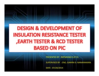DESIGN & DEVELOPMENT OF
INSULATION RESISTANCE TESTER
,EARTH TESTER & RCD TESTER
BASED ON PIC
PRESENTED BY : RATNAYAKA S.D.T.D.
SUPERVISED BY : ENG. GAMINI D. NANAYAKKARA
DATE : 07/20/2014
 