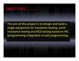 OBJECTIVES………..
The aim of this project is to design and build a
single equipment for insulation testing, earth
resistance testing and RCD testing based on PIC
(programming integrated circuit) programming.
 
