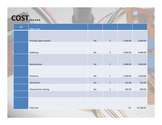 COST……
3.0
Other costs.
Printing copper boards. No. 3 2,000.00 6,000.00
Soldering. No. 3 2,000.00 6,000.00
Battery packs. No. 2 2,000.00 4,000.00
Enclosure. No. 1 1,500.00 1,500.00
13A Socket. No. 1 162.00 162.00
Chemicals for etching No. 3 300.00 900.00
Total cost Rs. 22,188.50
 
