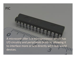 A microcontroller is a microprocessor which has
I/O circuitry and peripherals build-in, allowing it
to interface more or less directly with real-world
devices.
PIC
 