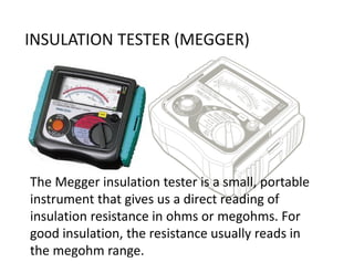 The Megger insulation tester is a small, portable
instrument that gives us a direct reading of
insulation resistance in ohms or megohms. For
good insulation, the resistance usually reads in
the megohm range.
INSULATION TESTER (MEGGER)
 