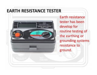 EARTH RESISTANCE TESTER
Earth resistance
tester has been
develop for
routine testing of
the earthing or
grounding systems
resistance to
ground.
 