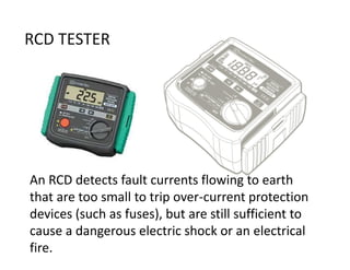 RCD TESTER
An RCD detects fault currents flowing to earth
that are too small to trip over-current protection
devices (such as fuses), but are still sufficient to
cause a dangerous electric shock or an electrical
fire.
 
