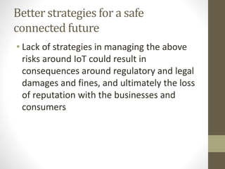 Better strategies for a safe
connected future
• Lack of strategies in managing the above
risks around IoT could result in
consequences around regulatory and legal
damages and fines, and ultimately the loss
of reputation with the businesses and
consumers
 