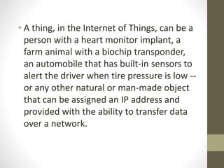• A thing, in the Internet of Things, can be a
person with a heart monitor implant, a
farm animal with a biochip transponder,
an automobile that has built-in sensors to
alert the driver when tire pressure is low --
or any other natural or man-made object
that can be assigned an IP address and
provided with the ability to transfer data
over a network.
 