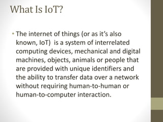 What Is IoT?
• The internet of things (or as it’s also
known, IoT) is a system of interrelated
computing devices, mechanical and digital
machines, objects, animals or people that
are provided with unique identifiers and
the ability to transfer data over a network
without requiring human-to-human or
human-to-computer interaction.
 