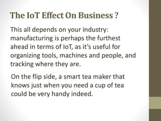 The IoT Effect On Business ?
This all depends on your industry:
manufacturing is perhaps the furthest
ahead in terms of IoT, as it’s useful for
organizing tools, machines and people, and
tracking where they are.
On the flip side, a smart tea maker that
knows just when you need a cup of tea
could be very handy indeed.
 