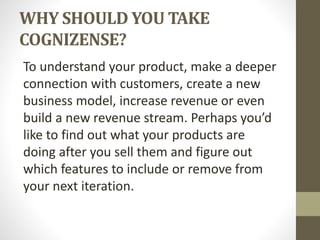 WHY SHOULD YOU TAKE
COGNIZENSE?
To understand your product, make a deeper
connection with customers, create a new
business model, increase revenue or even
build a new revenue stream. Perhaps you’d
like to find out what your products are
doing after you sell them and figure out
which features to include or remove from
your next iteration.
 