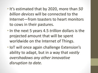 • It’s estimated that by 2020, more than 50
billion devices will be connected to the
Internet—from toasters to heart monitors
to cows in their pastures.
• In the next 5 years 4.5 trillion dollars is the
projected amount that will be spent
worldwide on the Internet of Things.
• IoT will once again challenge Extension’s
ability to adapt, but in a way that vastly
overshadows any other innovative
disruption to date.
 