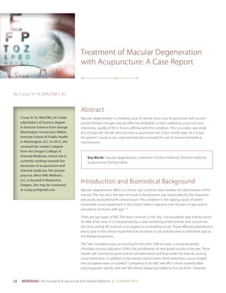 12 	 MERIDIANS: The Journal of Acupuncture and Oriental Medicine | SUMMER 2015
Treatment of Macular Degeneration
with Acupuncture: A Case Report
Abstract
Macular degeneration is a leading cause of central vision loss. Acupuncture with accom-
panied lifestyle changes may be effective modalities in both stabilizing vision loss and
improving qualify of life in those suffering with this condition. This is a single case study
of a 33-year-old female who received acupuncture over a four month span. As a result,
the patient’s visual acuity improved and discontinued the use of invasive biomedical
interventions.
Key Words: macular degeneration, traditional Chinese medicine, Oriental medicine,
acupuncture, Chinese herbs
Introduction and Biomedical Background
Macular degeneration (MD) is a chronic eye condition that involves the deterioration of the
macula. The macula is the layer of tissue in the posterior eye responsible for the sharpness
and acuity associated with central vision. This condition is the leading cause of severe
irreversible visual impairment in the United States in persons over 50 years of age, and its
prevalence increases with age.1,2,3
There are two types of MD. The most common is the “dry” non-exudative type that accounts
for 90% of all cases. It is characterized by a slow hardening of the arteries that nourish the
eye thus cutting off nutrients and oxygen to surrounding tissue. Those affected experience a
blurry spot in the central visual field that increases in size and becomes a solid blind spot as
the disease progresses.
The “wet” exudative type, accounting for the other 10% of cases, is characterized by
choroidal neovascularization (CNV), the proliferation of new blood vessels in the eye. These
vessels will continue to grow and accumulate blood and fluid under the macula causing
visual distortions. In addition to decreased central vision, these distortions cause straight
lines to appear wavy or crooked.4
Compared to dry MD, wet MD is more unpredictable
and progresses rapidly; with wet MD almost always preceded by the dry form.2
However,
By Cissey Xi Ye, MAcOM, LAc
Cissey Xi Ye, MAcOM, LAc holds
a Bachelor’s of Science degree
in Exercise Science from George
Washington University’s Milken
Institute School of Public Health
in Washington, D.C. In 2013, she
received her master’s degree
from the Oregon College of
Oriental Medicine, where she is
currently working towards her
doctorate of acupuncture and
Oriental medicine. Her private
practice, West Hills Wellness,
LLC, is located in Beaverton,
Oregon. She may be contacted
at cissey.ye@gmail.com
 
