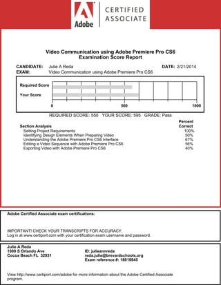 Video Communication using Adobe Premiere Pro CS6
Examination Score Report
CANDIDATE: Julie A Reda DATE: 2/21/2014
EXAM: Video Communication using Adobe Premiere Pro CS6
Required Score
Your Score
0 500 1000
REQUIRED SCORE: 550 YOUR SCORE: 595 GRADE: Pass
Section Analysis
Percent
Correct
Setting Project Requirements 100%
Identifying Design Elements When Preparing Video 50%
Understanding the Adobe Premiere Pro CS6 Interface 67%
Editing a Video Sequence with Adobe Premiere Pro CS6 56%
Exporting Video with Adobe Premiere Pro CS6 40%
Adobe Certified Associate exam certifications:
IMPORTANT! CHECK YOUR TRANSCRIPTS FOR ACCURACY.
Log in at www.certiport.com with your certification exam username and password.
Julie A Reda
1000 S Orlando Ave
Cocoa Beach FL 32931
ID: julieannreda
reda.julie@brevardschools.org
Exam reference #: 18019845
View http://www.certiport.com/adobe for more information about the Adobe Certified Associate
program.
 