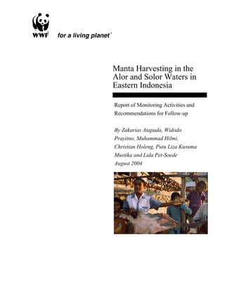 Manta Harvesting in the
Alor and Solor Waters in
Eastern Indonesia
Report of Monitoring Activities and
Recommendations for Follow-up
By Zakarias Atapada, Widodo
Prayitno, Muhammad Hilmi,
Christian Holeng, Putu Liza Kusuma
Mustika and Lida Pet-Soede
August 2004
 