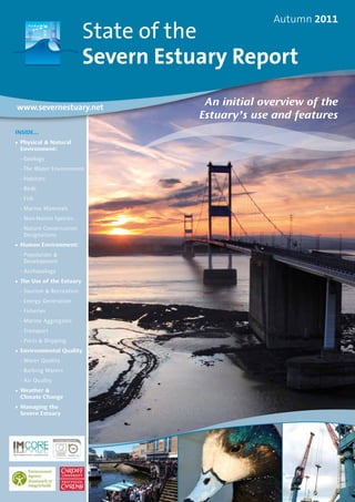 State of the
Severn Estuary Report
Autumn 2011
www.severnestuary.net
Inside...
•	Physical & Natural
Environment:
	 -	Geology
	 -	The Water Environment
	 -	Habitats
	 -	Birds
	 -	Fish
	 -	Marine Mammals
	 -	Non-Native Species
	 -	Nature Conservation
Designations
•	Human Environment:
	 -	Population &
Development
	 -	Archaeology
•	The Use of the Estuary
	 -	Tourism & Recreation
	 -	Energy Generation
	 -	Fisheries
	 -	Marine Aggregates
	 -	Transport
	 -	Ports & Shipping
•	Environmental Quality
	 -	Water Quality
	 -	Bathing Waters
	 -	Air Quality
•	Weather &
	 Climate Change
•	Managing the	
Severn Estuary
An initial overview of the
Estuary’s use and features
 
