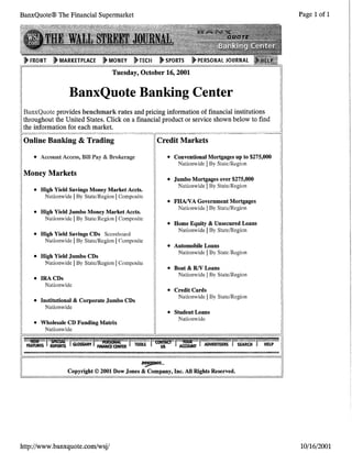 BanxQuote® The Financial Supermarket
Tuesday, October 16, 2001
BanxQuote Banking Center
BanxQuote provides benchmark rates and pricing information of financial institutions
tii.roughout the United States. Click on a financial product or seiVice shown below to find
the information for each market.
Online Banking & Trading
• Account Access, Bm Pay & Brokerage
Money Markets
• High Yield Savings Money Market Accts.
Nationwide IBy State/Region IComposite
• High Yield Jumbo Money Market Accts.
Nationwide IBy State/Region IComposite
• High Yield Savings CDs Scoreboard
Nationwide IBy State/Region IComposite
• High Yield Jumbo CDs
Nationwide IBy State/Region IComposite
• IRACDs
Nationwide
• Institutional & Corporate Jumbo CDs
Nationwide
• Wholesale CD Funding Matrix
Nationwide
~
• Conventional Mortgages up to $275,000
Nationwide IBy State/Region
• Jumbo Mortgages over $275,000
Nationwide IBy State/Region
• FHA/VA Government Mortgages
Nationwide IBv State/Reoion
, "'
• Home Equity & Unsecured Loans
Nationwide IBy State/Region
• Automobile Loans
Nationwide IBy State/Region
• Boat & RIV Loans
Nationwide IBy State/Region
• Credit Cards
Nationwide IBy State/Region
• Student Loans
Nationwide
Copyright© 2001 Dow Jones & Company, Inc. All Rights Reserved.
http://www.banxquote.com/wsj/
Page 1of1
10/16/2001
 