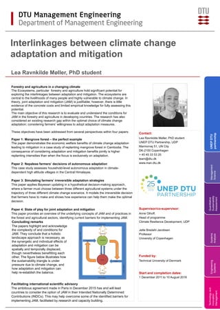 Forestry and agriculture in a changing climate
The Ecosystems, particular forestry and agriculture hold significant potential for
exploring the interlinkages between adaptation and mitigation. The ecosystems are
central to the livelihoods of many people and highly vulnerable to climate change. In
theory, joint adaptation and mitigation (JAM) is justifiable; however, there is little
evidence of the concrete costs and limited empirical knowledge for fully assessing this
potential.
The main objective of this research is to evaluate and understand the conditions for
JAM in the forestry and agriculture in developing countries. The research has also
considered an existing research gap within the optimal choice of climate change
adaptation; considering farmers’ willingness to adopt adaptation measures.
These objectives have been addressed from several perspectives within four papers.
Paper 1: Mangrove forest – the perfect example
The paper demonstrates the economic welfare benefits of climate change adaptation
leading to mitigation in a case study of replanting mangrove forest in Cambodia. The
consequence of considering adaptation and mitigation benefits jointly is higher
replanting intensities than when the focus is exclusively on adaptation.
Paper 2: Nepalese farmers’ decisions of autonomous adaptation
This case study assesses household-level autonomous adaptation in climate-
dependent high altitude villages in the Central Himalayas.
Paper 3: Simulating farmers’ irreversible adaptation strategies
This paper applies Bayesian updating in a hypothetical decision-making approach,
where a farmer must choose between three different agricultural systems under the
trajectory of three different climate change scenarios. It models the irreversible decision
that farmers have to make and shows how experience can help them make the optimal
decision.
Paper 4: State of play for joint adaptation and mitigation
This paper provides an overview of the underlying concepts of JAM and of practices in
the forest and agricultural sectors, identifying current barriers for implementing JAM.
Facilitating international scientific advisory
The ambitious agreement made in Paris in December 2015 has and will lead
countries to consider the option of JAM in their Intended Nationally Determined
Contributions (INDCs). This may help overcome some of the identified barriers for
implementing JAM, facilitated by research and capacity building.
Technologyand
Innovation
Management
Engineering
Systems
Systems
Analysis
Interlinkages between climate change
adaptation and mitigation
Lea Ravnkilde Møller, PhD student
Contact:
Lea Ravnkilde Møller, PhD student
UNEP DTU Partnership, UDP
Marmorvej 51, UN City
DK-2100 Copenhagen
+ 45 45 33 53 20
leam@dtu.dk
www.man.dtu.dk
Supervisor/co-supervisor:
Anne Olhoff,
Head of programme
Climate Resilience Development, UDP
Jette Bredahl Jacobsen
Professor
University of Copenhagen
Funded by:
Technical University of Denmark
Start and completion dates:
1 December 2011 to 10 August 2016
Quantitative
Sustainability
Assessment
Management
Science
UNEPDTU
partnership
Concluding remarks
The papers highlight and acknowledge
the complexity of and conditions for
JAM. They conclude that a holistic
landscape approach is necessary, as
the synergetic and individual effects of
adaptation and mitigation can be
spatially and temporally displaced,
though nevertheless benefitting each
other. The figure below illustrates how
the sustainability triangle is under
pressure due to climate change, and
how adaptation and mitigation can
help re-establish the balance.
 