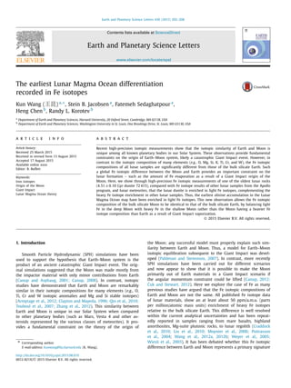 Earth and Planetary Science Letters 430 (2015) 202–208
Contents lists available at ScienceDirect
Earth and Planetary Science Letters
www.elsevier.com/locate/epsl
The earliest Lunar Magma Ocean differentiation
recorded in Fe isotopes
Kun Wang (王昆) a,∗, Stein B. Jacobsen a
, Fatemeh Sedaghatpour a
,
Heng Chen b
, Randy L. Korotev b
a
Department of Earth and Planetary Sciences, Harvard University, 20 Oxford Street, Cambridge, MA 02138, USA
b
Department of Earth and Planetary Sciences, Washington University in St. Louis, One Brookings Drive, St. Louis, MO 63130, USA
a r t i c l e i n f o a b s t r a c t
Article history:
Received 25 March 2015
Received in revised form 13 August 2015
Accepted 17 August 2015
Available online xxxx
Editor: B. Buffett
Keywords:
Iron isotopes
Origin of the Moon
Giant Impact
Lunar Magma Ocean theory
Recent high-precision isotopic measurements show that the isotopic similarity of Earth and Moon is
unique among all known planetary bodies in our Solar System. These observations provide fundamental
constraints on the origin of Earth–Moon system, likely a catastrophic Giant Impact event. However, in
contrast to the isotopic composition of many elements (e.g., O, Mg, Si, K, Ti, Cr, and W), the Fe isotopic
compositions of all lunar samples are signiﬁcantly different from those of the bulk silicate Earth. Such
a global Fe isotopic difference between the Moon and Earth provides an important constraint on the
lunar formation – such as the amount of Fe evaporation as a result of a Giant Impact origin of the
Moon. Here, we show through high-precision Fe isotopic measurements of one of the oldest lunar rocks
(4.51 ±0.10 Gyr dunite 72 415), compared with Fe isotope results of other lunar samples from the Apollo
program, and lunar meteorites, that the lunar dunite is enriched in light Fe isotopes, complementing the
heavy Fe isotope enrichment in other lunar samples. Thus, the earliest olivine accumulation in the Lunar
Magma Ocean may have been enriched in light Fe isotopes. This new observation allows the Fe isotopic
composition of the bulk silicate Moon to be identical to that of the bulk silicate Earth, by balancing light
Fe in the deep Moon with heavy Fe in the shallow Moon rather than the Moon having a heavier Fe
isotope composition than Earth as a result of Giant Impact vaporization.
© 2015 Elsevier B.V. All rights reserved.
1. Introduction
Smooth Particle Hydrodynamic (SPH) simulations have been
used to support the hypothesis that Earth–Moon system is the
product of an ancient catastrophic Giant Impact event. The orig-
inal simulations suggested that the Moon was made mostly from
the impactor material with only minor contributions from Earth
(Canup and Asphaug, 2001; Canup, 2008). In contrast, isotopic
studies have demonstrated that Earth and Moon are remarkably
similar in their isotopic compositions for many elements (e.g., O,
Ti, Cr and W isotopic anomalies and Mg and Si stable isotopes)
(Armytage et al., 2012; Clayton and Mayeda, 1996; Qin et al., 2010;
Touboul et al., 2007; Zhang et al., 2012). This similarity between
Earth and Moon is unique in our Solar System when compared
to other planetary bodies (such as Mars, Vesta 4 and other as-
teroids represented by the various classes of meteorites). It pro-
vides a fundamental constraint on the theory of the origin of
* Corresponding author.
E-mail address: kunwang@fas.harvard.edu (K. Wang).
the Moon; any successful model must properly explain such sim-
ilarity between Earth and Moon. Thus, a model for Earth–Moon
isotopic equilibration subsequent to the Giant Impact was devel-
oped (Pahlevan and Stevenson, 2007). In contrast, more recently
SPH simulations have been carried out for different scenarios
and now appear to show that it is possible to make the Moon
primarily out of Earth materials in a Giant Impact scenario if
the angular momentum constraint could be lifted (Canup, 2012;
´Cuk and Stewart, 2012). Here we explore the case of Fe as many
previous studies have argued that the Fe isotopic compositions of
Earth and Moon are not the same. All published Fe isotope data
of lunar materials, show an at least about 50 ppm/a.m.u. (parts
per million/atomic mass units) enrichment of heavy Fe isotopes
relative to the bulk silicate Earth. This difference is well resolved
within the current analytical uncertainties and has been repeat-
edly reported in samples ranging from mare basalts, highland
anorthosites, Mg-suite plutonic rocks, to lunar regolith (Craddock
et al., 2010; Liu et al., 2010; Moynier et al., 2006; Poitrasson
et al., 2004; Wang et al., 2012a, 2012b; Weyer et al., 2005;
Wiesli et al., 2003). It has been debated whether this Fe isotopic
difference between Earth and Moon represents a primary signature
http://dx.doi.org/10.1016/j.epsl.2015.08.019
0012-821X/© 2015 Elsevier B.V. All rights reserved.
 