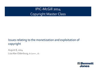 Issues relating to the monetization and exploitation of
copyright
August 8, 2014
Lisa Abe-Oldenburg, B.Comm., JD
IPIC-McGill 2014
Copyright Master Class
 