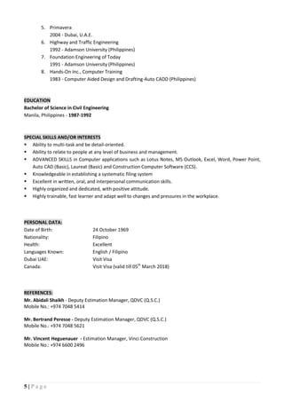 5 | P a g e
5. Primavera
2004 - Dubai, U.A.E.
6. Highway and Traffic Engineering
1992 - Adamson University (Philippines)
7. Foundation Engineering of Today
1991 - Adamson University (Philippines)
8. Hands-On Inc., Computer Training
1983 - Computer Aided Design and Drafting-Auto CADD (Philippines)
EDUCATION
Bachelor of Science in Civil Engineering
Manila, Philippines - 1987-1992
SPECIAL SKILLS AND/OR INTERESTS
 Ability to multi-task and be detail-oriented.
 Ability to relate to people at any level of business and management.
 ADVANCED SKILLS in Computer applications such as Lotus Notes, MS Outlook, Excel, Word, Power Point,
Auto CAD (Basic), Laureat (Basic) and Construction Computer Software (CCS).
 Knowledgeable in establishing a systematic filing system
 Excellent in written, oral, and interpersonal communication skills.
 Highly organized and dedicated, with positive attitude.
 Highly trainable, fast learner and adapt well to changes and pressures in the workplace.
PERSONAL DATA:
Date of Birth: 24 October 1969
Nationality: Filipino
Health: Excellent
Languages Known: English / Filipino
Dubai UAE: Visit Visa
Canada: Visit Visa (valid till 05th
March 2018)
REFERENCES:
Mr. Abidali Shaikh - Deputy Estimation Manager, QDVC (Q.S.C.)
Mobile No.: +974 7048 5414
Mr. Bertrand Peresse - Deputy Estimation Manager, QDVC (Q.S.C.)
Mobile No.: +974 7048 5621
Mr. Vincent Heguenauer - Estimation Manager, Vinci Construction
Mobile No.: +974 6600 2496
 