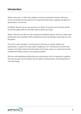 4
Introduction
Watchu Security is a 100% New Zealand owned and operated business, delivering
end to end quality security solutions to its growing client base, supplying excellence in
specification, and service.
At Watchu Security we are very proud of our record of success and continued growth,
and of the quality staff we have been able to attract and retain.
Watchu Security has offices in the Auckland and Waikato regions, and has a nationwide
partnership of pre-qualified, PSPLA registered security businesses nationwide we work
alongside.
One of the major strengths in the business is the focus on system design and
specification, coupled with high quality installations, 24/7 maintenance and technical
support, and highly trained and enthusiastic technicians, gives our customers the best
possible technology solutions and support available.
We have well established relationships and partnerships with our equipment suppliers,
and have an open communication line for system improvements, and development of
new technology.
 