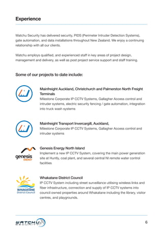 6
Experience
Watchu Security has delivered security, PIDS (Perimeter Intruder Detection Systems),
gate automation, and data installations throughout New Zealand. We enjoy a continuing
relationship with all our clients.
Watchu employs qualified, and experienced staff in key areas of project design,
management and delivery, as well as post project service support and staff training.
Some of our projects to date include:
Mainfreight Auckland, Christchurch and Palmerston North Freight
Terminals
Milestone Corporate IP CCTV Systems, Gallagher Access control and
intruder systems, electric security fencing / gate automation, integration
into truck wash systems
Mainfreight Transport Invercargill, Auckland,
Milestone Corporate IP CCTV Systems, Gallagher Access control and
intruder systems
Genesis Energy North Island
Implement a new IP CCTV System, covering the main power generation
site at Huntly, coal plant, and several central NI remote water control
facilities
Whakatane District Council
IP CCTV System including street surveillance utilising wireless links and
fiber infrastructure, connection and supply of IP CCTV systems into
council owned properties around Whakatane including the library, visitor
centres, and playgrounds.
 