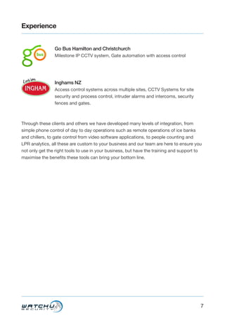 7
Experience
Go Bus Hamilton and Christchurch
Milestone IP CCTV system, Gate automation with access control
Inghams NZ
Access control systems across multiple sites, CCTV Systems for site
security and process control, intruder alarms and intercoms, security
fences and gates.
Through these clients and others we have developed many levels of integration, from
simple phone control of day to day operations such as remote operations of ice banks
and chillers, to gate control from video software applications, to people counting and
LPR analytics, all these are custom to your business and our team are here to ensure you
not only get the right tools to use in your business, but have the training and support to
maximise the benefits these tools can bring your bottom line.
 