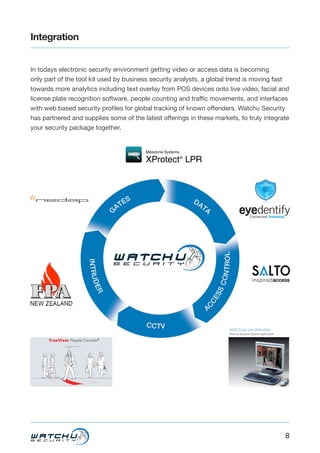 8
Integration
In todays electronic security environment getting video or access data is becoming
only part of the tool kit used by business security analysts, a global trend is moving fast
towards more analytics including text overlay from POS devices onto live video, facial and
license plate recognition software, people counting and traffic movements, and interfaces
with web based security profiles for global tracking of known offenders. Watchu Security
has partnered and supplies some of the latest offerings in these markets, to truly integrate
your security package together.
 