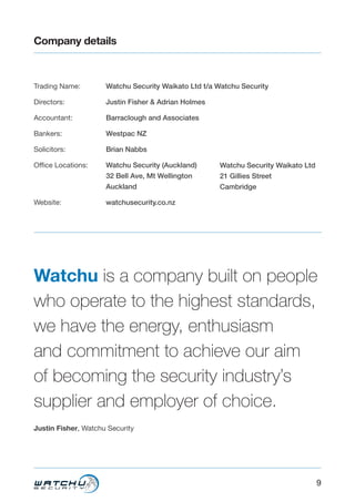 9
Company details
Trading Name:
Directors:
Accountant:
Bankers:
Solicitors:
Office Locations:
Website:
Watchu Security Waikato Ltd t/a Watchu Security
Justin Fisher & Adrian Holmes
Barraclough and Associates
Westpac NZ
Brian Nabbs
Watchu Security (Auckland)
32 Bell Ave, Mt Wellington
Auckland
watchusecurity.co.nz
Watchu is a company built on people
who operate to the highest standards,
we have the energy, enthusiasm
and commitment to achieve our aim
of becoming the security industry’s
supplier and employer of choice.
Justin Fisher, Watchu Security
Watchu Security Waikato Ltd
21 Gillies Street
Cambridge
 