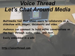 Voice Thread
  Let's Chat Around Media
Multimedia tool that allows users to collaborate on a
slideshow with images, documents and video.

Audience can comment to build online conversations on
the topic through audio, video, and text.

Easily embedded in a wiki



http://voicethread.com

                                                Photo by Ann Carnevale
 