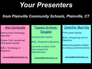 Your Presenters
 from Plainville Community Schools, Plainville, CT


    Ann Carnevale                      Tawana Graham-                    Jennifer Murrihy
Instructional Technology                  Douglas                       Fifth grade teacher
Specialist
                                     Second grade teacher               M.Ed., Integrating Arts in
Former first, second and                                                Education
                                     M.Ed., Elementary Education
fifth grade teacher
                                                                        Advanced graduate studies
                                     Currently enrolled: Sixth
M.Ed., Technology in                                                    in Literacy and Intervention
                                     Year program for
Education
                                     Administration

  carnevalea@plainvilleschools.org                                        murrihyj@plainvilleschools.org
                                        grahamt@plainvilleschools.org
 