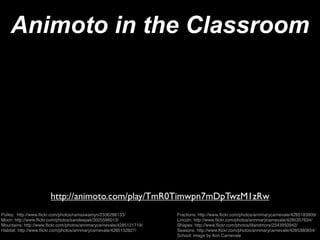 Animoto in the Classroom




                       http://animoto.com/play/TmR0Timwpn7mDpTwzM1zRw
Pulley: http://www.ﬂickr.com/photos/ramaswamyn/2336288133/            Fractions: http://www.ﬂickr.com/photos/annmarycarnevale/4285183909/
Moon: http://www.ﬂickr.com/photos/sandeepak/3025596013/               Lincoln: http://www.ﬂickr.com/photos/annmarycarnevale/4285357634/
Mountains: http://www.ﬂickr.com/photos/annmarycarnevale/4285121719/   Shapes: http://www.ﬂickr.com/photos/litandmore/2343950942/
Habitat: http://www.ﬂickr.com/photos/annmarycarnevale/4285152827/     Seasons: http://www.ﬂickr.com/photos/annmarycarnevale/4285380834/
                                                                      School: image by Ann Carnevale
 