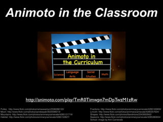 Animoto in the Classroom




                       http://animoto.com/play/TmR0Timwpn7mDpTwzM1zRw
Pulley: http://www.ﬂickr.com/photos/ramaswamyn/2336288133/            Fractions: http://www.ﬂickr.com/photos/annmarycarnevale/4285183909/
Moon: http://www.ﬂickr.com/photos/sandeepak/3025596013/               Lincoln: http://www.ﬂickr.com/photos/annmarycarnevale/4285357634/
Mountains: http://www.ﬂickr.com/photos/annmarycarnevale/4285121719/   Shapes: http://www.ﬂickr.com/photos/litandmore/2343950942/
Habitat: http://www.ﬂickr.com/photos/annmarycarnevale/4285152827/     Seasons: http://www.ﬂickr.com/photos/annmarycarnevale/4285380834/
                                                                      School: image by Ann Carnevale
 