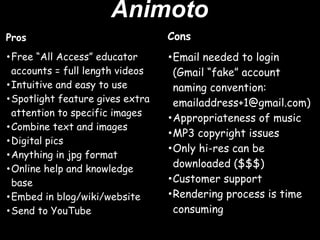 Animoto
Pros                             Cons
•Free “All Access” educator      •Email needed to login
 accounts = full length videos    (Gmail “fake” account
•Intuitive and easy to use        naming convention:
•Spotlight feature gives extra    emailaddress+1@gmail.com)
 attention to specific images
                                 •Appropriateness of music
•Combine text and images
                                 •MP3 copyright issues
•Digital pics 
•Anything in jpg format          •Only hi-res can be
                                  downloaded ($$$)
•Online help and knowledge
 base                            •Customer support
•Embed in blog/wiki/website      •Rendering process is time
•Send to YouTube                  consuming
 