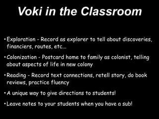 Voki in the Classroom

• Exploration - Record as explorer to tell about discoveries,
 financiers, routes, etc...

• Colonization - Postcard home to family as colonist, telling
 about aspects of life in new colony

• Reading - Record text connections, retell story, do book
 reviews, practice fluency

• A unique way to give directions to students!
• Leave notes to your students when you have a sub!
 