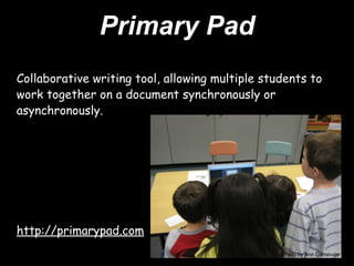 Primary Pad
Collaborative writing tool, allowing multiple students to
work together on a document synchronously or
asynchronously.




http://primarypad.com
                                                 Photo by Ann Carnevale
 