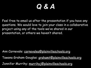 Q&A
Feel free to email us after the presentation if you have any
questions. We would love to join your class in a collaborative
project using any of the tools we’ve shared in our
presentation, or others we haven’t shared.




Ann Carnevale: carnevalea@plainvilleschools.org

Tawana Graham-Douglas: grahamt@plainvilleschools.org

Jennifer Murrihy: murrihyj@plainvilleschools.org
 
