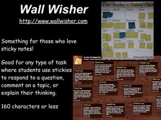 Wall Wisher
       http://www.wallwisher.com


Something for those who love
sticky notes!
                                   Photo by Ann Carnevale


Good for any type of task
where students use stickies
to respond to a question,
comment on a topic, or
explain their thinking.

160 characters or less
 
