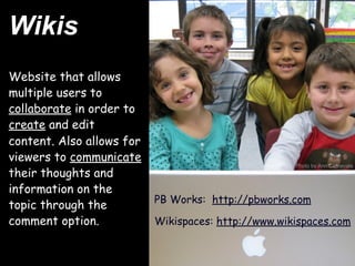 Wikis
Website that allows
multiple users to
collaborate in order to
create and edit
content. Also allows for
viewers to communicate
                                                     Photo by Ann Carnevale
their thoughts and
information on the
                           PB Works:  http://pbworks.com
topic through the
comment option.            Wikispaces: http://www.wikispaces.com
 