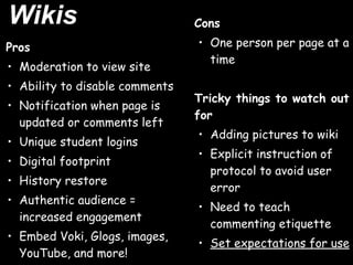 Wikis                           Cons

Pros                            • One person per page at a
                                  time
• Moderation to view site
• Ability to disable comments
                                Tricky things to watch out
• Notification when page is
                                for
  updated or comments left
                                • Adding pictures to wiki
• Unique student logins
                                • Explicit instruction of
• Digital footprint
                                  protocol to avoid user
• History restore
                                  error
• Authentic audience =
                                • Need to teach
  increased engagement
                                  commenting etiquette
• Embed Voki, Glogs, images,
                                • Set expectations for use
  YouTube, and more!
 