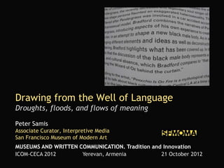 Drawing from the Well of Language
Droughts, floods, and flows of meaning

Peter Samis
Associate Curator, Interpretive Media
San Francisco Museum of Modern Art
MUSEUMS AND WRITTEN COMMUNICATION. Tradition and Innovation
ICOM-CECA 2012       Yerevan, Armenia           21 October 2012
 
