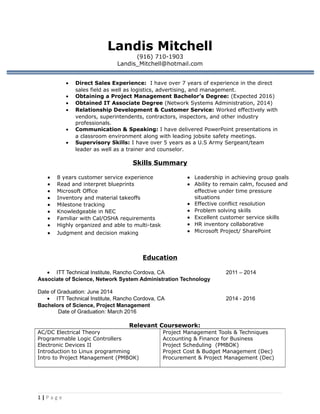 Landis Mitchell
(916) 710-1903
Landis_Mitchell@hotmail.com
• Direct Sales Experience: I have over 7 years of experience in the direct
sales field as well as logistics, advertising, and management.
• Obtaining a Project Management Bachelor’s Degree: (Expected 2016)
• Obtained IT Associate Degree (Network Systems Administration, 2014)
• Relationship Development & Customer Service: Worked effectively with
vendors, superintendents, contractors, inspectors, and other industry
professionals.
• Communication & Speaking: I have delivered PowerPoint presentations in
a classroom environment along with leading jobsite safety meetings.
• Supervisory Skills: I have over 5 years as a U.S Army Sergeant/team
leader as well as a trainer and counselor.
Skills Summary
• 8 years customer service experience
• Read and interpret blueprints
• Microsoft Office
• Inventory and material takeoffs
• Milestone tracking
• Knowledgeable in NEC
• Familiar with Cal/OSHA requirements
• Highly organized and able to multi-task
• Judgment and decision making
• Leadership in achieving group goals
• Ability to remain calm, focused and
effective under time pressure
situations
• Effective conflict resolution
• Problem solving skills
• Excellent customer service skills
• HR inventory collaborative
• Microsoft Project/ SharePoint
Education
• ITT Technical Institute, Rancho Cordova, CA 2011 – 2014
Associate of Science, Network System Administration Technology
Date of Graduation: June 2014
• ITT Technical Institute, Rancho Cordova, CA 2014 - 2016
Bachelors of Science, Project Management
Date of Graduation: March 2016
Relevant Coursework:
AC/DC Electrical Theory
Programmable Logic Controllers
Electronic Devices II
Introduction to Linux programming
Intro to Project Management (PMBOK)
Project Management Tools & Techniques
Accounting & Finance for Business
Project Scheduling (PMBOK)
Project Cost & Budget Management (Dec)
Procurement & Project Management (Dec)
1 | P a g e
 