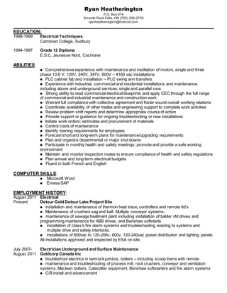 Ryan Heatherington
P.O. Box 974
Smooth Rock Falls, ON (705) 338-2735
ryanheatherington@hotmail.com
EDUCATION:
1998-1999 Electrical Techniques
Cambrian College, Sudbury
1994-1997 Grade 12 Diploma
E.S.C. Jeunesse Nord, Cochrane
ABILITIES:
Comprehensive experience with maintenance and instillation of motors, single and three
phase 13.8 V, 120V, 240V, 347V, 600V – 4160 vac installations
PLC cabinet fab and installation – PLC swing arm transfers
Experience with industrial, commercial and residential installations and maintenance
including above and underground services; single and parallel runs
 Strong ability to read commercial electrical blueprints and apply CEC through the full range
of commercial and industrial maintenance and construction work
Warrant full compliance with collective agreement and foster sound overall working relations
Coordinate availability of other trades and engineering support to complete work activities
Review problem shift reports and determine appropriate course of action
 Provide support or guidance for ongoing troubleshooting or new installations
Initiate work orders; estimates and procurement of materials
Control costs of maintenance
Identify training requirements for employees
Forecast short and long-term plans for maintenance/upgrading requirements
Plan and organize departmental or major shut downs
Participate in monthly health and safety meetings; promote and provide a safe working
environment
Maintain and monitor inspection routes to ensure compliance of health and safety regulations
Plan annual and long-term electrical budgets
 Fluent in both French and English
COMPUTER SKILLS:
 Microsoft Word
 Emesa SAP
EMPLOYMENT HISTORY:
August 2011 Electrical
Present Detour Gold Detour Lake Project Site
installation and maintenance of thermon heat trace, controllers and remote rtd’s
Maintenance of crushers sag and ball. Multiple conveyor systems.
 maintenance of sewage treatment plant including installation of baldor vfd drives and
programming maintenance for ABB drives, and Benshaw softstarts
 installation of class b fire alarm systems and troubleshooting existing fa systems and
multiple drive and safety interlocks.
 installations of 600vac to 120-208v, 600v, 120-240vac power distribution and lighting panels
All installations approved and inspected by ESA on site.
July 2007- Electrician Underground and Surface Maintenance
August 2011 Goldcorp Canada Inc
troubleshoot electrics in tamrock jumbos, bolters – including scoop trams with remote
maintenance and troubleshooting of process mill, rock crushers, conveyor and ventilation
systems, Maclean bolters, Caterpillar equipment, Benshaw softstarters and fire alarm systems
C/B install and advancement
 