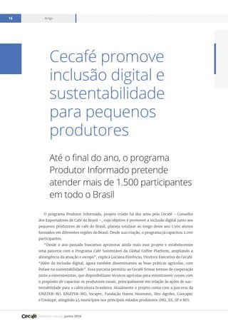 Relatório mensal junho 2016
Artigo16
Cecafé promove
inclusão digital e
sustentabilidade
para pequenos
produtores
Até o final do ano, o programa
Produtor Informado pretende
atender mais de 1.500 participantes
em todo o Brasil
O programa Produtor Informado, projeto criado há dez anos pelo Cecafé - Conselho
dos Exportadores de Café do Brasil –, cujo objetivo é promover a inclusão digital junto aos
pequenos produtores de café do Brasil, planeja totalizar ao longo deste ano 1.500 alunos
formados em diferentes regiões do Brasil. Desde sua criação, o programa já capacitou 2.000
participantes.
“Desde o ano passado buscamos aprimorar ainda mais esse projeto e estabelecemos
uma parceria com o Programa Café Sustentável da Global Coffee Platform, ampliando a
abrangência da atuação e escopo”, explica Luciana Florêncio, Diretora Executiva do Cecafé.
“Além da inclusão digital, agora também disseminamos as boas práticas agrícolas, com
ênfase na sustentabilidade”. Essa parceria permitiu ao Cecafé firmar termos de cooperação
junto a extensionistas, que disponibilizam técnicos agrícolas para ministrarem cursos com
o propósito de capacitar os produtores rurais, principalmente em relação às ações de sus-
tentabilidade para a cafeicultura brasileira. Atualmente o projeto conta com a parceria da
EMATER-RO, EMATER-MG, Incaper, Fundação Hanns Neumann, Ifes-Agrifes, Coocapec
e Cooxupé, atingindo 45 municípios nos principais estados produtores (MG, ES, SP e RO).
 