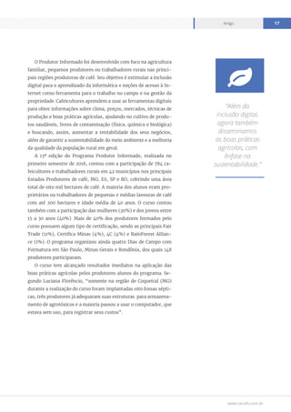 www.cecafe.com.br
Artigo 17
O Produtor Informado foi desenvolvido com foco na agricultura
familiar, pequenos produtores ou trabalhadores rurais nas princi-
pais regiões produtoras de café. Seu objetivo é estimular a inclusão
digital para o aprendizado da informática e noções de acesso à In-
ternet como ferramenta para o trabalho no campo e na gestão da
propriedade. Cafeicultores aprendem a usar as ferramentas digitais
para obter informações sobre clima, preços, mercados, técnicas de
produção e boas práticas agrícolas, ajudando no cultivo de produ-
tos saudáveis, livres de contaminação (física, química e biológica)
e buscando, assim, aumentar a rentabilidade dos seus negócios,
além de garantir a sustentabilidade do meio ambiente e a melhoria
da qualidade da população rural em geral.
A 13ª edição do Programa Produtor Informado, realizada no
primeiro semestre de 2016, contou com a participação de 784 ca-
feicultores e trabalhadores rurais em 42 municípios nos principais
Estados Produtores de café, MG, ES, SP e RO, cobrindo uma área
total de oito mil hectares de café. A maioria dos alunos eram pro-
prietários ou trabalhadores de pequenas e médias lavouras de café
com até 200 hectares e idade média de 40 anos. O curso contou
também com a participação das mulheres (30%) e dos jovens entre
15 a 30 anos (40%). Mais de 40% dos produtores formados pelo
curso possuem algum tipo de certificação, sendo as principais Fair
Trade (11%), Certifica Minas (4%), 4C (4%) e RainForest Allian-
ce (1%). O programa organizou ainda quatro Dias de Campo com
Formatura em São Paulo, Minas Gerais e Rondônia, dos quais 148
produtores participaram.
O curso tem alcançado resultados imediatos na aplicação das
boas práticas agrícolas pelos produtores alunos do programa. Se-
gundo Luciana Florêncio, “somente na região de Coqueiral (MG)
durante a realização do curso foram implantadas oito fossas sépti-
cas, três produtores já adequaram suas estruturas para armazena-
mento de agrotóxicos e a maioria passou a usar o computador, que
estava sem uso, para registrar seus custos”.
“Além da
inclusão digital,
agora também
disseminamos
as boas práticas
agrícolas, com
ênfase na
sustentabilidade.”

 