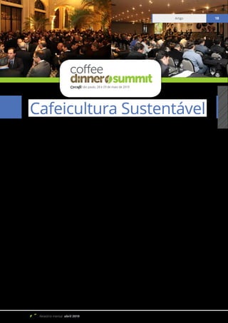 Relatório mensal abril 2019
Artigo 18
A Agenda da Responsabilidade Social e
Sustentabilidade no 8º Coffee Dinner &
Summit 2019
O Coffee Dinner & Coffee Summit, realizado
pelo Conselho dos Exportadores de Café do Brasil
(Cecafé), chega a sua oitava edição em 2019, batendo
recordes de patrocinadores. Reconhecido como um
dos principais eventos do agronegócio global do
café, neste ano conta com amplo apoio, como a INTL
FCStone, Pinhalense, Federação dos Cafeicultores
do Cerrado Mineiro, Cooxupé e Olam Coffee.
A oitava edição do “Coffee Dinner & Coffee
Summit” ocorrerá nos dias 28 e 29 de maio,
em São Paulo (SP), e terá como tema “Cafés do
Brasil: Qualidade com Sustentabilidade”. Dessa
forma, o comércio exportador demonstra a
importância da agenda da sustentabilidade em
toda a programação do evento.
No primeiro dia, haverá o Coffee Dinner,
na Sala São Paulo da Estação da Luz, a partir
das 19h. Trata-se de um reconhecido jantar
de gala, quando o Cecafé homenageia as
entidades e lideranças que contribuem para o
fortalecimento da cafeicultura brasileira.
Tais esforços na busca pelo desenvolvimento
social, ambiental e econômico do agronegócio
café, leva em consideração a igualdade de gênero
e a importância da mulher brasileira para o
desenvolvimento do setor. Nesse contexto, o
Cecafé homenageará as “Mulheres do Café”,
categoria que engloba os exemplos de liderança
feminina na Exportação, Indústria, Produção,
Pesquisa e de Cafés Especiais.
O Cecafé vem disseminando o conhecimento
desde 2006 para os produtores de diversas regiões
do país, concedendo também a oportunidade de
inclusão digital às mulheres e o seu acesso às boas
práticas agrícolas, clima, preços e informações
para a boa gestão de suas propriedades, almejando
diminuirasbarreirasqueessasmulheresenfrentam
para a liderança e gestão das propriedades rurais.
Artigo 18
Cafeicultura Sustentável
são paulo, 28 e 29 de maio de 2019
 